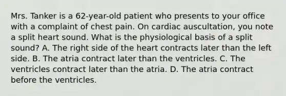 Mrs. Tanker is a 62-year-old patient who presents to your office with a complaint of chest pain. On cardiac auscultation, you note a split heart sound. What is the physiological basis of a split sound? A. The right side of the heart contracts later than the left side. B. The atria contract later than the ventricles. C. The ventricles contract later than the atria. D. The atria contract before the ventricles.