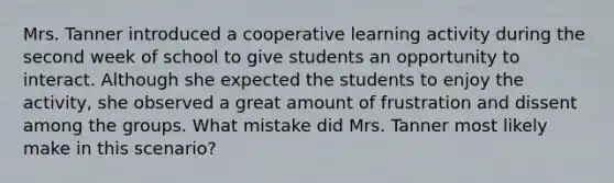 Mrs. Tanner introduced a cooperative learning activity during the second week of school to give students an opportunity to interact. Although she expected the students to enjoy the activity, she observed a great amount of frustration and dissent among the groups. What mistake did Mrs. Tanner most likely make in this scenario?