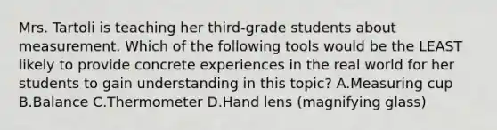 Mrs. Tartoli is teaching her third-grade students about measurement. Which of the following tools would be the LEAST likely to provide concrete experiences in the real world for her students to gain understanding in this topic? A.Measuring cup B.Balance C.Thermometer D.Hand lens (magnifying glass)