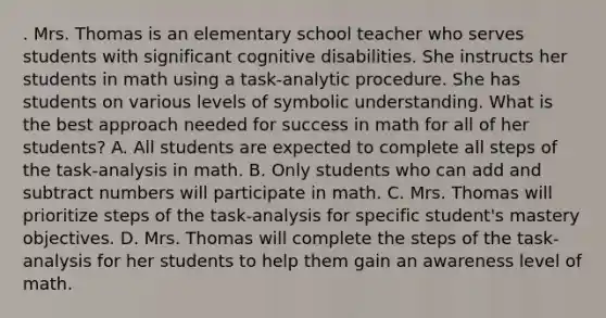 . Mrs. Thomas is an elementary school teacher who serves students with significant cognitive disabilities. She instructs her students in math using a task-analytic procedure. She has students on various levels of symbolic understanding. What is the best approach needed for success in math for all of her students? A. All students are expected to complete all steps of the task-analysis in math. B. Only students who can add and subtract numbers will participate in math. C. Mrs. Thomas will prioritize steps of the task-analysis for specific student's mastery objectives. D. Mrs. Thomas will complete the steps of the task-analysis for her students to help them gain an awareness level of math.