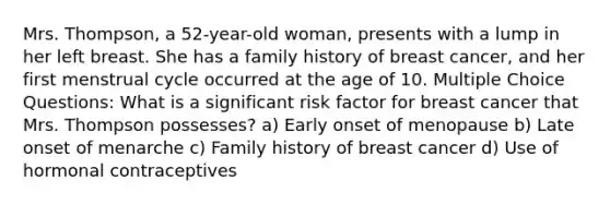 Mrs. Thompson, a 52-year-old woman, presents with a lump in her left breast. She has a family history of breast cancer, and her first menstrual cycle occurred at the age of 10. Multiple Choice Questions: What is a significant risk factor for breast cancer that Mrs. Thompson possesses? a) Early onset of menopause b) Late onset of menarche c) Family history of breast cancer d) Use of hormonal contraceptives