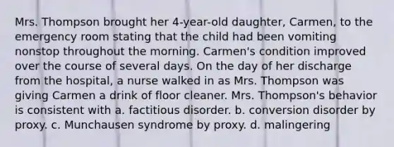 Mrs. Thompson brought her 4-year-old daughter, Carmen, to the emergency room stating that the child had been vomiting nonstop throughout the morning. Carmen's condition improved over the course of several days. On the day of her discharge from the hospital, a nurse walked in as Mrs. Thompson was giving Carmen a drink of floor cleaner. Mrs. Thompson's behavior is consistent with a. factitious disorder. b. conversion disorder by proxy. c. Munchausen syndrome by proxy. d. malingering