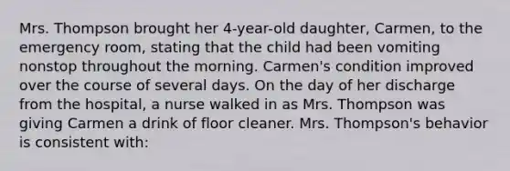 Mrs. Thompson brought her 4-year-old daughter, Carmen, to the emergency room, stating that the child had been vomiting nonstop throughout the morning. Carmen's condition improved over the course of several days. On the day of her discharge from the hospital, a nurse walked in as Mrs. Thompson was giving Carmen a drink of floor cleaner. Mrs. Thompson's behavior is consistent with: