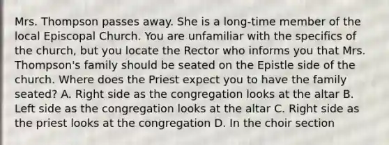 Mrs. Thompson passes away. She is a long-time member of the local Episcopal Church. You are unfamiliar with the specifics of the church, but you locate the Rector who informs you that Mrs. Thompson's family should be seated on the Epistle side of the church. Where does the Priest expect you to have the family seated? A. Right side as the congregation looks at the altar B. Left side as the congregation looks at the altar C. Right side as the priest looks at the congregation D. In the choir section