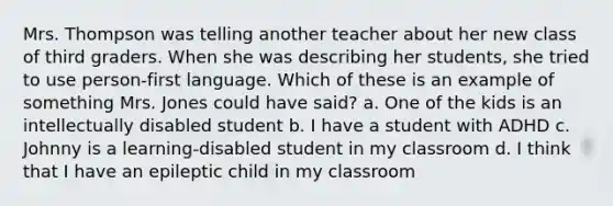 Mrs. Thompson was telling another teacher about her new class of third graders. When she was describing her students, she tried to use person-first language. Which of these is an example of something Mrs. Jones could have said? a. One of the kids is an intellectually disabled student b. I have a student with ADHD c. Johnny is a learning-disabled student in my classroom d. I think that I have an epileptic child in my classroom