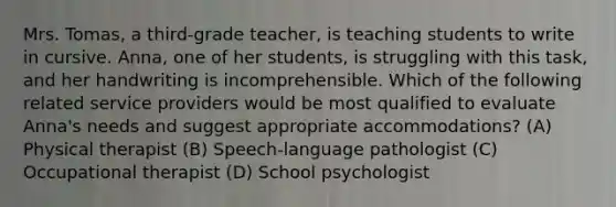 Mrs. Tomas, a third-grade teacher, is teaching students to write in cursive. Anna, one of her students, is struggling with this task, and her handwriting is incomprehensible. Which of the following related service providers would be most qualified to evaluate Anna's needs and suggest appropriate accommodations? (A) Physical therapist (B) Speech-language pathologist (C) Occupational therapist (D) School psychologist