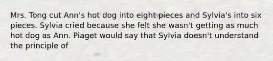 Mrs. Tong cut Ann's hot dog into eight pieces and Sylvia's into six pieces. Sylvia cried because she felt she wasn't getting as much hot dog as Ann. Piaget would say that Sylvia doesn't understand the principle of