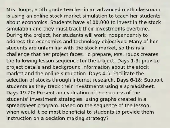 Mrs. Toups, a 5th grade teacher in an advanced math classroom is using an online stock market simulation to teach her students about economics. Students have 100,000 to invest in the stock simulation and they must track their investments overtime. During the project, her students will work independently to address the economics and technology objectives. Many of her students are unfamiliar with the stock market, so this is a challenge that her project faces. To prepare, Mrs. Toups creates the following lesson sequence for the project: Days 1-3: provide project details and background information about the stock market and the online simulation. Days 4-5: Facilitate the selection of stocks through internet research. Days 6-18: Support students as they track their investments using a spreadsheet. Days 19-20: Present an evaluation of the success of the students' investment strategies, using graphs created in a spreadsheet program. Based on the sequence of the lesson, when would it be most beneficial to students to provide them instruction on a decision-making strategy?