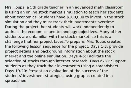 Mrs. Toups, a 5th grade teacher in an advanced math classroom is using an online stock market simulation to teach her students about economics. Students have 100,000 to invest in the stock simulation and they must track their investments overtime. During the project, her students will work independently to address the economics and technology objectives. Many of her students are unfamiliar with the stock market, so this is a challenge that her project faces.To prepare, Mrs. Toups creates the following lesson sequence for the project: Days 1-3: provide project details and background information about the stock market and the online simulation. Days 4-5: Facilitate the selection of stocks through internet research. Days 6-18: Support students as they track their investments using a spreadsheet. Days 19-20: Present an evaluation of the success of the students' investment strategies, using graphs created in a spreadshee