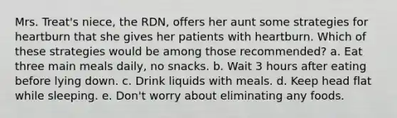 Mrs. Treat's niece, the RDN, offers her aunt some strategies for heartburn that she gives her patients with heartburn. Which of these strategies would be among those recommended? a. Eat three main meals daily, no snacks. b. Wait 3 hours after eating before lying down. c. Drink liquids with meals. d. Keep head flat while sleeping. e. Don't worry about eliminating any foods.