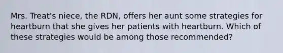 Mrs. Treat's niece, the RDN, offers her aunt some strategies for heartburn that she gives her patients with heartburn. Which of these strategies would be among those recommended?