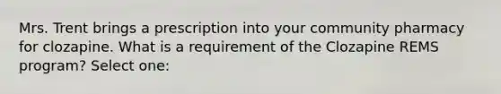 Mrs. Trent brings a prescription into your community pharmacy for clozapine. What is a requirement of the Clozapine REMS program? Select one: