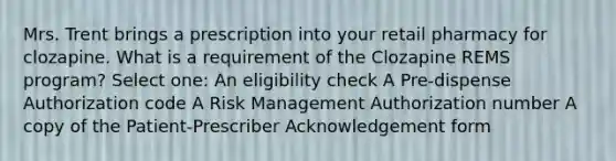 Mrs. Trent brings a prescription into your retail pharmacy for clozapine. What is a requirement of the Clozapine REMS program? Select one: An eligibility check A Pre-dispense Authorization code A Risk Management Authorization number A copy of the Patient-Prescriber Acknowledgement form