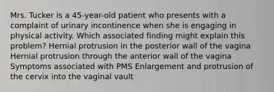 Mrs. Tucker is a 45-year-old patient who presents with a complaint of urinary incontinence when she is engaging in physical activity. Which associated finding might explain this problem? Hernial protrusion in the posterior wall of the vagina Hernial protrusion through the anterior wall of the vagina Symptoms associated with PMS Enlargement and protrusion of the cervix into the vaginal vault