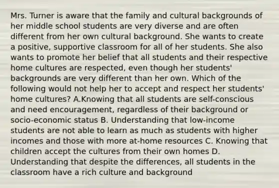 Mrs. Turner is aware that the family and cultural backgrounds of her middle school students are very diverse and are often different from her own cultural background. She wants to create a positive, supportive classroom for all of her students. She also wants to promote her belief that all students and their respective home cultures are respected, even though her students' backgrounds are very different than her own. Which of the following would not help her to accept and respect her students' home cultures? A.Knowing that all students are self-conscious and need encouragement, regardless of their background or socio-economic status B. Understanding that low-income students are not able to learn as much as students with higher incomes and those with more at-home resources C. Knowing that children accept the cultures from their own homes D. Understanding that despite the differences, all students in the classroom have a rich culture and background