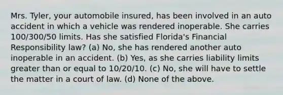 Mrs. Tyler, your automobile insured, has been involved in an auto accident in which a vehicle was rendered inoperable. She carries 100/300/50 limits. Has she satisfied Florida's Financial Responsibility law? (a) No, she has rendered another auto inoperable in an accident. (b) Yes, as she carries liability limits greater than or equal to 10/20/10. (c) No, she will have to settle the matter in a court of law. (d) None of the above.