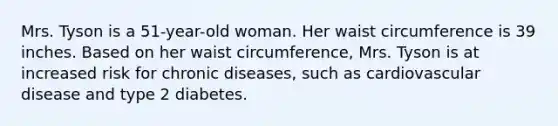 Mrs. Tyson is a 51-year-old woman. Her waist circumference is 39 inches. Based on her waist circumference, Mrs. Tyson is at increased risk for chronic diseases, such as cardiovascular disease and type 2 diabetes.