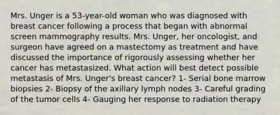 Mrs. Unger is a 53-year-old woman who was diagnosed with breast cancer following a process that began with abnormal screen mammography results. Mrs. Unger, her oncologist, and surgeon have agreed on a mastectomy as treatment and have discussed the importance of rigorously assessing whether her cancer has metastasized. What action will best detect possible metastasis of Mrs. Unger's breast cancer? 1- Serial bone marrow biopsies 2- Biopsy of the axillary lymph nodes 3- Careful grading of the tumor cells 4- Gauging her response to radiation therapy