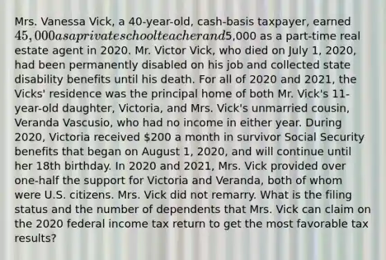 Mrs. Vanessa Vick, a 40-year-old, cash-basis taxpayer, earned 45,000 as a private school teacher and5,000 as a part-time real estate agent in 2020. Mr. Victor Vick, who died on July 1, 2020, had been permanently disabled on his job and collected state disability benefits until his death. For all of 2020 and 2021, the Vicks' residence was the principal home of both Mr. Vick's 11-year-old daughter, Victoria, and Mrs. Vick's unmarried cousin, Veranda Vascusio, who had no income in either year. During 2020, Victoria received 200 a month in survivor Social Security benefits that began on August 1, 2020, and will continue until her 18th birthday. In 2020 and 2021, Mrs. Vick provided over one-half the support for Victoria and Veranda, both of whom were U.S. citizens. Mrs. Vick did not remarry. What is the filing status and the number of dependents that Mrs. Vick can claim on the 2020 federal income tax return to get the most favorable tax results?