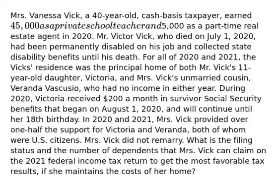 Mrs. Vanessa Vick, a 40-year-old, cash-basis taxpayer, earned 45,000 as a private school teacher and5,000 as a part-time real estate agent in 2020. Mr. Victor Vick, who died on July 1, 2020, had been permanently disabled on his job and collected state disability benefits until his death. For all of 2020 and 2021, the Vicks' residence was the principal home of both Mr. Vick's 11-year-old daughter, Victoria, and Mrs. Vick's unmarried cousin, Veranda Vascusio, who had no income in either year. During 2020, Victoria received 200 a month in survivor Social Security benefits that began on August 1, 2020, and will continue until her 18th birthday. In 2020 and 2021, Mrs. Vick provided over one-half the support for Victoria and Veranda, both of whom were U.S. citizens. Mrs. Vick did not remarry. What is the filing status and the number of dependents that Mrs. Vick can claim on the 2021 federal income tax return to get the most favorable tax results, if she maintains the costs of her home?