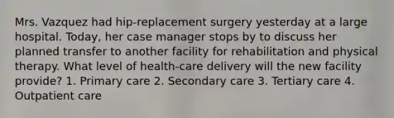 Mrs. Vazquez had hip-replacement surgery yesterday at a large hospital. Today, her case manager stops by to discuss her planned transfer to another facility for rehabilitation and physical therapy. What level of health-care delivery will the new facility provide? 1. Primary care 2. Secondary care 3. Tertiary care 4. Outpatient care