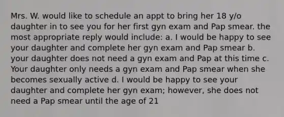 Mrs. W. would like to schedule an appt to bring her 18 y/o daughter in to see you for her first gyn exam and Pap smear. the most appropriate reply would include: a. I would be happy to see your daughter and complete her gyn exam and Pap smear b. your daughter does not need a gyn exam and Pap at this time c. Your daughter only needs a gyn exam and Pap smear when she becomes sexually active d. I would be happy to see your daughter and complete her gyn exam; however, she does not need a Pap smear until the age of 21