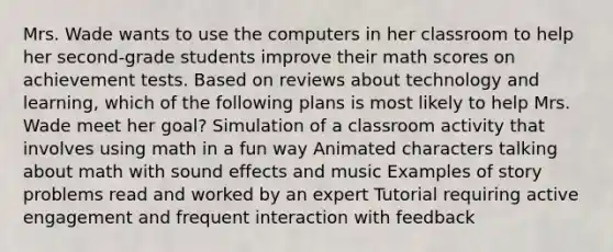 Mrs. Wade wants to use the computers in her classroom to help her second-grade students improve their math scores on achievement tests. Based on reviews about technology and learning, which of the following plans is most likely to help Mrs. Wade meet her goal? Simulation of a classroom activity that involves using math in a fun way Animated characters talking about math with sound effects and music Examples of story problems read and worked by an expert Tutorial requiring active engagement and frequent interaction with feedback