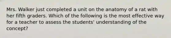 Mrs. Walker just completed a unit on the anatomy of a rat with her fifth graders. Which of the following is the most effective way for a teacher to assess the students' understanding of the concept?