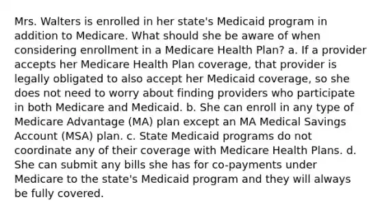 Mrs. Walters is enrolled in her state's Medicaid program in addition to Medicare. What should she be aware of when considering enrollment in a Medicare Health Plan? a. If a provider accepts her Medicare Health Plan coverage, that provider is legally obligated to also accept her Medicaid coverage, so she does not need to worry about finding providers who participate in both Medicare and Medicaid. b. She can enroll in any type of Medicare Advantage (MA) plan except an MA Medical Savings Account (MSA) plan. c. State Medicaid programs do not coordinate any of their coverage with Medicare Health Plans. d. She can submit any bills she has for co-payments under Medicare to the state's Medicaid program and they will always be fully covered.