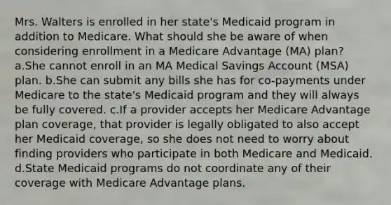 Mrs. Walters is enrolled in her state's Medicaid program in addition to Medicare. What should she be aware of when considering enrollment in a Medicare Advantage (MA) plan? a.She cannot enroll in an MA Medical Savings Account (MSA) plan. b.She can submit any bills she has for co-payments under Medicare to the state's Medicaid program and they will always be fully covered. c.If a provider accepts her Medicare Advantage plan coverage, that provider is legally obligated to also accept her Medicaid coverage, so she does not need to worry about finding providers who participate in both Medicare and Medicaid. d.State Medicaid programs do not coordinate any of their coverage with Medicare Advantage plans.