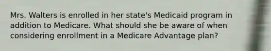 Mrs. Walters is enrolled in her state's Medicaid program in addition to Medicare. What should she be aware of when considering enrollment in a Medicare Advantage plan?