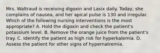 Mrs. Waltraud is receiving digoxin and Lasix daily. Today, she complains of nausea, and her apical pulse is 130 and irregular. Which of the following nursing interventions is the most appropriate? A. Hold the digoxin and check the patient's potassium level. B. Remove the orange juice from the patient's tray. C. Identify the patient as high risk for hyperkalemia. D. Assess the patient for other signs of hypernatremia.