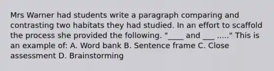 Mrs Warner had students write a paragraph comparing and contrasting two habitats they had studied. In an effort to scaffold the process she provided the following. "____ and ___ ....." This is an example of: A. Word bank B. Sentence frame C. Close assessment D. Brainstorming