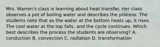 Mrs. Warren's class is learning about heat transfer. Her class observes a pot of boiling water and describes the process. The students note that as the water at the bottom heats up, it rises. The cool water at the top falls, and the cycle continues. Which best describes the process the students are observing? A. conduction B. convection C. radiation D. transformation