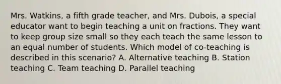 Mrs. Watkins, a fifth grade teacher, and Mrs. Dubois, a special educator want to begin teaching a unit on fractions. They want to keep group size small so they each teach the same lesson to an equal number of students. Which model of co-teaching is described in this scenario? A. Alternative teaching B. Station teaching C. Team teaching D. Parallel teaching