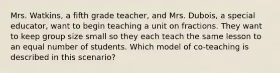 Mrs. Watkins, a fifth grade teacher, and Mrs. Dubois, a special educator, want to begin teaching a unit on fractions. They want to keep group size small so they each teach the same lesson to an equal number of students. Which model of co-teaching is described in this scenario?