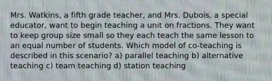 Mrs. Watkins, a fifth grade teacher, and Mrs. Dubois, a special educator, want to begin teaching a unit on fractions. They want to keep group size small so they each teach the same lesson to an equal number of students. Which model of co-teaching is described in this scenario? a) parallel teaching b) alternative teaching c) team teaching d) station teaching