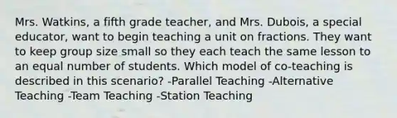 Mrs. Watkins, a fifth grade teacher, and Mrs. Dubois, a special educator, want to begin teaching a unit on fractions. They want to keep group size small so they each teach the same lesson to an equal number of students. Which model of co-teaching is described in this scenario? -Parallel Teaching -Alternative Teaching -Team Teaching -Station Teaching