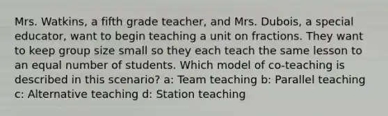 Mrs. Watkins, a fifth grade teacher, and Mrs. Dubois, a special educator, want to begin teaching a unit on fractions. They want to keep group size small so they each teach the same lesson to an equal number of students. Which model of co-teaching is described in this scenario? a: Team teaching b: Parallel teaching c: Alternative teaching d: Station teaching