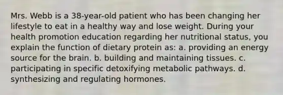 Mrs. Webb is a 38-year-old patient who has been changing her lifestyle to eat in a healthy way and lose weight. During your health promotion education regarding her nutritional status, you explain the function of dietary protein as: a. providing an energy source for the brain. b. building and maintaining tissues. c. participating in specific detoxifying metabolic pathways. d. synthesizing and regulating hormones.