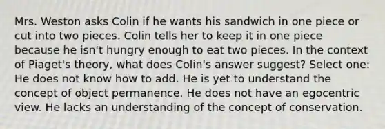 Mrs. Weston asks Colin if he wants his sandwich in one piece or cut into two pieces. Colin tells her to keep it in one piece because he isn't hungry enough to eat two pieces. In the context of Piaget's theory, what does Colin's answer suggest? Select one: He does not know how to add. He is yet to understand the concept of object permanence. He does not have an egocentric view. He lacks an understanding of the concept of conservation.