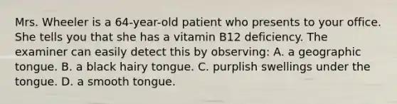 Mrs. Wheeler is a 64-year-old patient who presents to your office. She tells you that she has a vitamin B12 deficiency. The examiner can easily detect this by observing: A. a geographic tongue. B. a black hairy tongue. C. purplish swellings under the tongue. D. a smooth tongue.