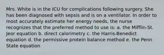 Mrs. White is in the ICU for complications following surgery. She has been diagnosed with sepsis and is on a ventilator. In order to most accurately estimate her energy needs, the nurse recognizes that the preferred method to use is: a. the Mifflin-St. Jeor equation b. direct calorimetry c. the Harris-Benedict equation d. the permissive protein balance method e. the Penn State equation