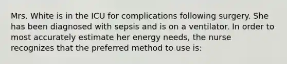 Mrs. White is in the ICU for complications following surgery. She has been diagnosed with sepsis and is on a ventilator. In order to most accurately estimate her energy needs, the nurse recognizes that the preferred method to use is: