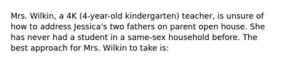 Mrs. Wilkin, a 4K (4-year-old kindergarten) teacher, is unsure of how to address Jessica's two fathers on parent open house. She has never had a student in a same-sex household before. The best approach for Mrs. Wilkin to take is: