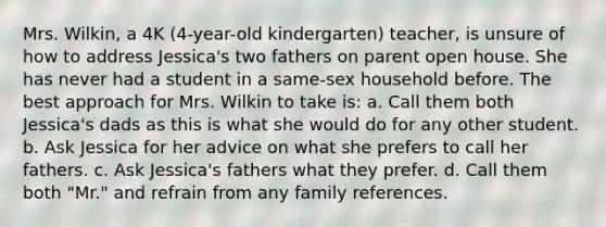 Mrs. Wilkin, a 4K (4-year-old kindergarten) teacher, is unsure of how to address Jessica's two fathers on parent open house. She has never had a student in a same-sex household before. The best approach for Mrs. Wilkin to take is: a. Call them both Jessica's dads as this is what she would do for any other student. b. Ask Jessica for her advice on what she prefers to call her fathers. c. Ask Jessica's fathers what they prefer. d. Call them both "Mr." and refrain from any family references.