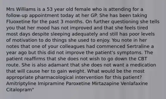 Mrs Williams is a 53 year old female who is attending for a follow-up appointment today at her GP. She has been taking Fluoxetine for the past 3 months. On further questioning she tells you that her mood has not improved and that she feels tired most days despite sleeping adequately and still has poor levels of motivation to do things she used to enjoy. You note in her notes that one of your colleagues had commenced Sertraline a year ago but this did not improve the patient's symptoms. The patient reaffirms that she does not wish to go down the CBT route. She is also adamant that she does not want a medication that will cause her to gain weight. What would be the most appropriate pharmacological intervention for this patient? Amitriptyline Imipramine Paroxetine Mirtazapine Venlafaxine Citalopram"