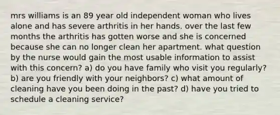 mrs williams is an 89 year old independent woman who lives alone and has severe arthritis in her hands. over the last few months the arthritis has gotten worse and she is concerned because she can no longer clean her apartment. what question by the nurse would gain the most usable information to assist with this concern? a) do you have family who visit you regularly? b) are you friendly with your neighbors? c) what amount of cleaning have you been doing in the past? d) have you tried to schedule a cleaning service?