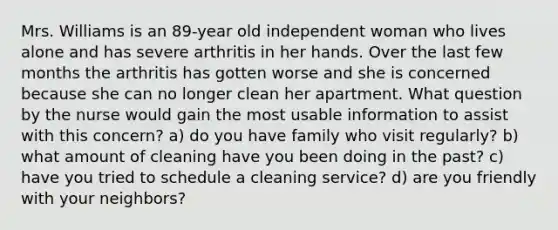 Mrs. Williams is an 89-year old independent woman who lives alone and has severe arthritis in her hands. Over the last few months the arthritis has gotten worse and she is concerned because she can no longer clean her apartment. What question by the nurse would gain the most usable information to assist with this concern? a) do you have family who visit regularly? b) what amount of cleaning have you been doing in the past? c) have you tried to schedule a cleaning service? d) are you friendly with your neighbors?