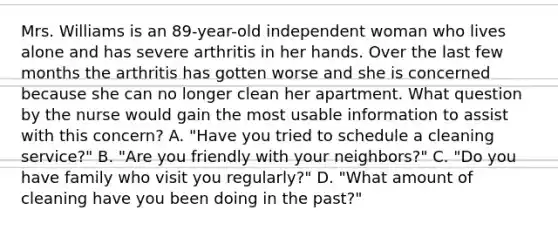 Mrs. Williams is an 89-year-old independent woman who lives alone and has severe arthritis in her hands. Over the last few months the arthritis has gotten worse and she is concerned because she can no longer clean her apartment. What question by the nurse would gain the most usable information to assist with this concern? A. "Have you tried to schedule a cleaning service?" B. "Are you friendly with your neighbors?" C. "Do you have family who visit you regularly?" D. "What amount of cleaning have you been doing in the past?"